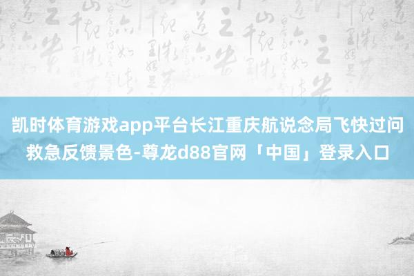 凯时体育游戏app平台长江重庆航说念局飞快过问救急反馈景色-尊龙d88官网「中国」登录入口