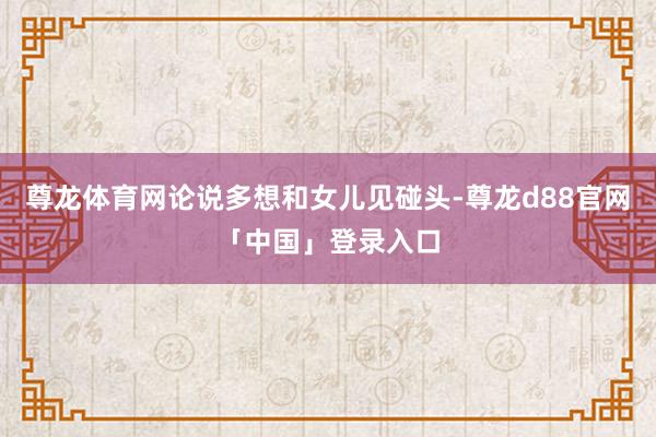 尊龙体育网论说多想和女儿见碰头-尊龙d88官网「中国」登录入口