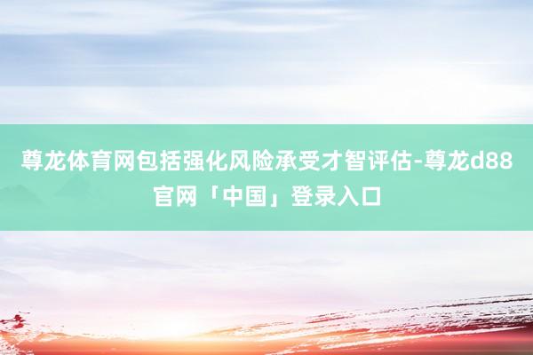 尊龙体育网包括强化风险承受才智评估-尊龙d88官网「中国」登录入口