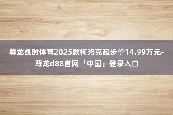 尊龙凯时体育2025款柯珞克起步价14.99万元-尊龙d88官网「中国」登录入口