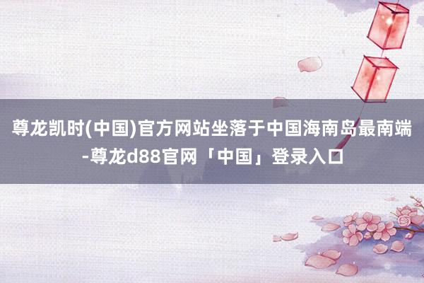 尊龙凯时(中国)官方网站坐落于中国海南岛最南端-尊龙d88官网「中国」登录入口