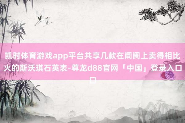 凯时体育游戏app平台共享几款在阛阓上卖得相比火的斯沃琪石英表-尊龙d88官网「中国」登录入口