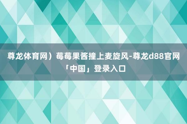 尊龙体育网）莓莓果酱撞上麦旋风-尊龙d88官网「中国」登录入口