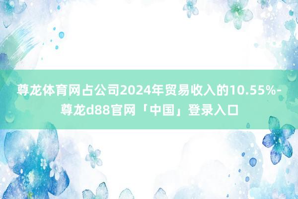 尊龙体育网占公司2024年贸易收入的10.55%-尊龙d88官网「中国」登录入口