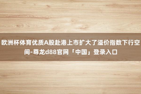 欧洲杯体育优质A股赴港上市扩大了溢价指数下行空间-尊龙d88官网「中国」登录入口