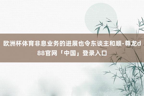 欧洲杯体育非息业务的进展也令东谈主和顺-尊龙d88官网「中国」登录入口