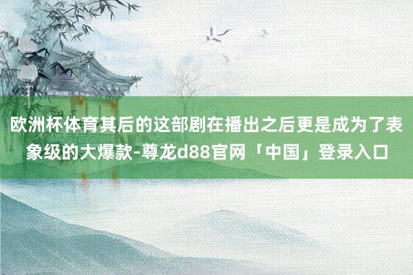 欧洲杯体育其后的这部剧在播出之后更是成为了表象级的大爆款-尊龙d88官网「中国」登录入口