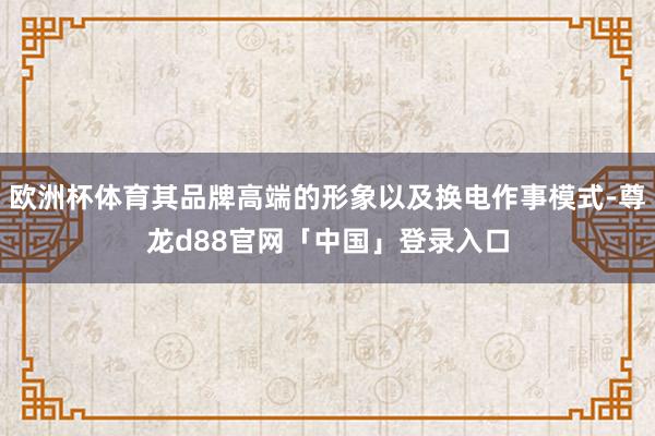 欧洲杯体育其品牌高端的形象以及换电作事模式-尊龙d88官网「中国」登录入口