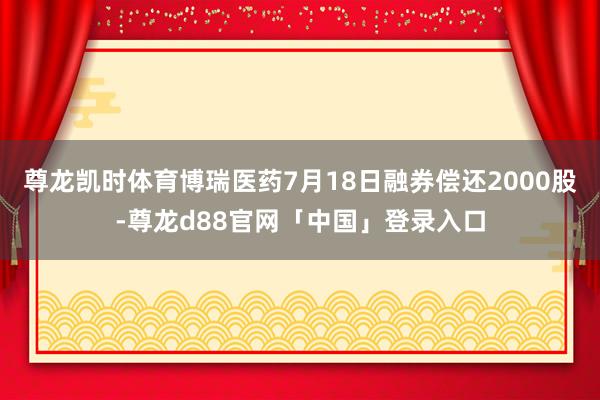 尊龙凯时体育博瑞医药7月18日融券偿还2000股-尊龙d88官网「中国」登录入口