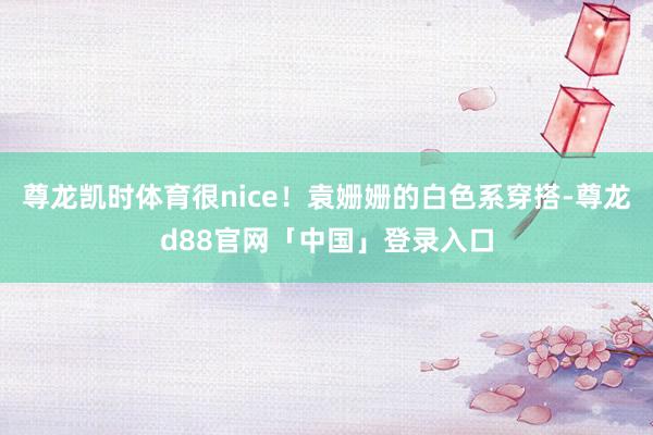 尊龙凯时体育很nice！袁姗姗的白色系穿搭-尊龙d88官网「中国」登录入口