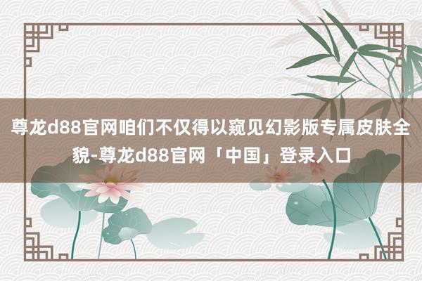 尊龙d88官网咱们不仅得以窥见幻影版专属皮肤全貌-尊龙d88官网「中国」登录入口