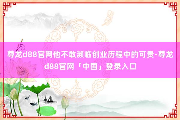 尊龙d88官网他不敢濒临创业历程中的可贵-尊龙d88官网「中国」登录入口