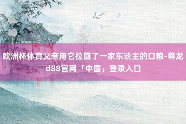 欧洲杯体育父亲用它拉回了一家东谈主的口粮-尊龙d88官网「中国」登录入口