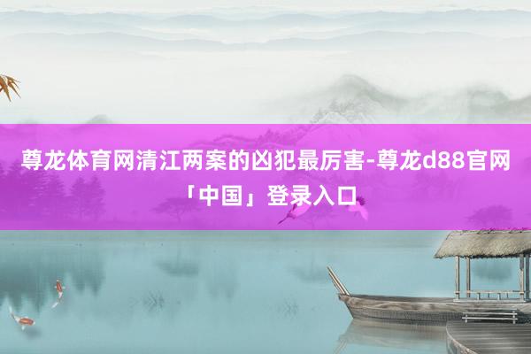 尊龙体育网清江两案的凶犯最厉害-尊龙d88官网「中国」登录入口