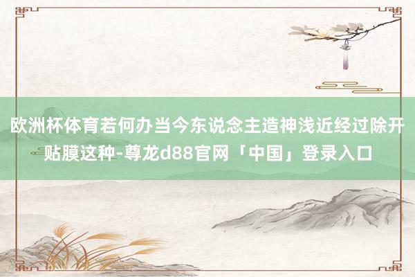 欧洲杯体育若何办当今东说念主造神浅近经过除开贴膜这种-尊龙d88官网「中国」登录入口