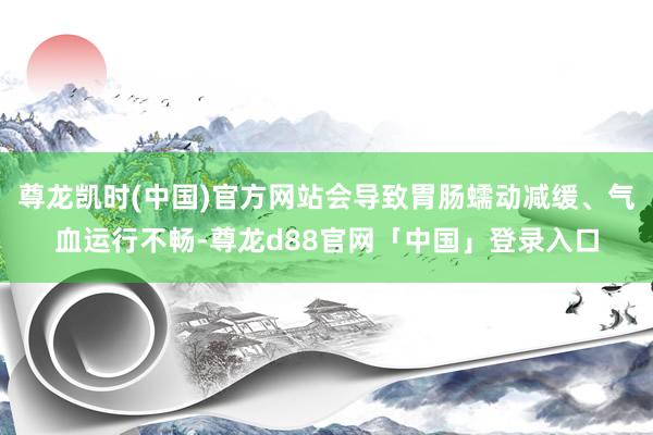 尊龙凯时(中国)官方网站会导致胃肠蠕动减缓、气血运行不畅-尊龙d88官网「中国」登录入口