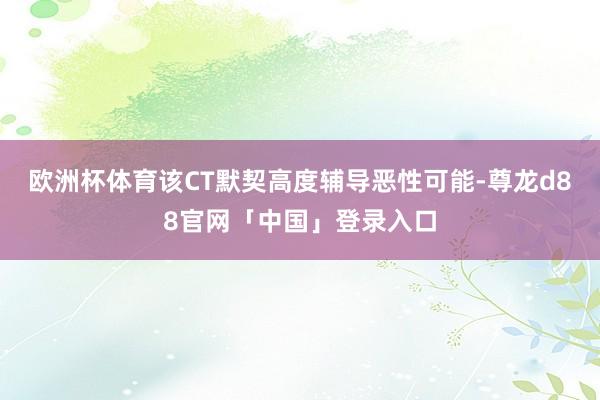 欧洲杯体育该CT默契高度辅导恶性可能-尊龙d88官网「中国」登录入口