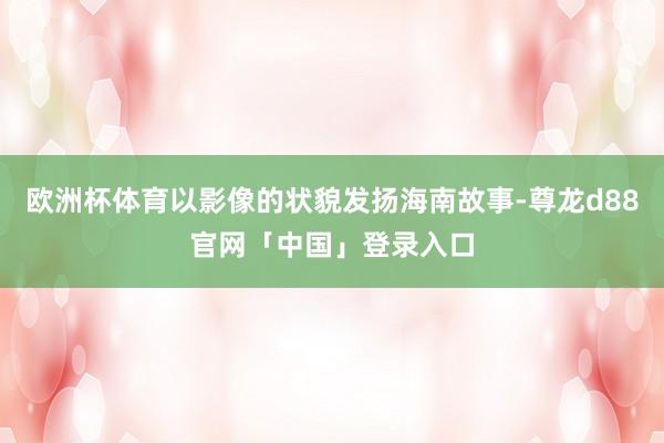 欧洲杯体育以影像的状貌发扬海南故事-尊龙d88官网「中国」登录入口