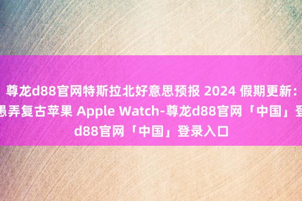 尊龙d88官网特斯拉北好意思预报 2024 假期更新：Tesla 愚弄复古苹果 Apple Watch-尊龙d88官网「中国」登录入口