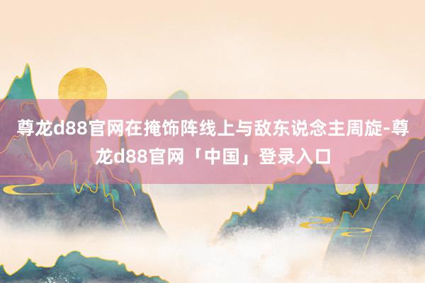尊龙d88官网在掩饰阵线上与敌东说念主周旋-尊龙d88官网「中国」登录入口