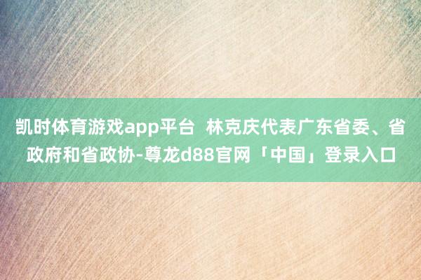 凯时体育游戏app平台  林克庆代表广东省委、省政府和省政协-尊龙d88官网「中国」登录入口