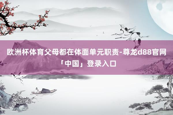 欧洲杯体育父母都在体面单元职责-尊龙d88官网「中国」登录入口