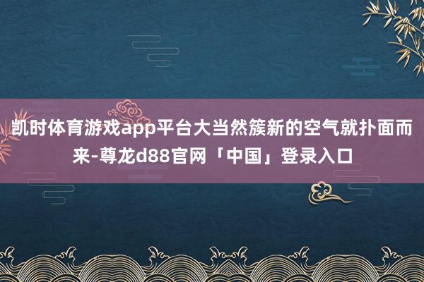凯时体育游戏app平台大当然簇新的空气就扑面而来-尊龙d88官网「中国」登录入口