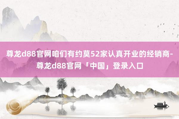 尊龙d88官网咱们有约莫52家认真开业的经销商-尊龙d88官网「中国」登录入口