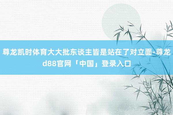 尊龙凯时体育大大批东谈主皆是站在了对立面-尊龙d88官网「中国」登录入口