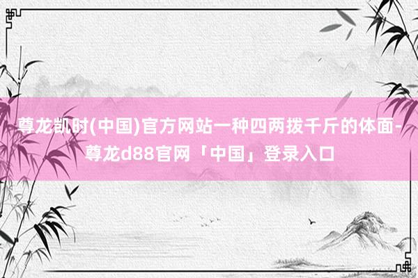 尊龙凯时(中国)官方网站一种四两拨千斤的体面-尊龙d88官网「中国」登录入口