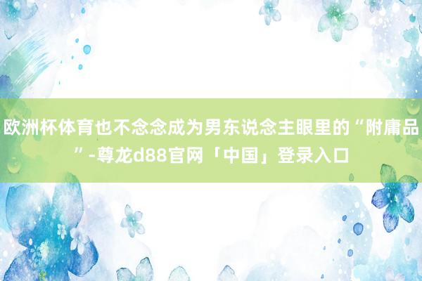欧洲杯体育也不念念成为男东说念主眼里的“附庸品”-尊龙d88官网「中国」登录入口