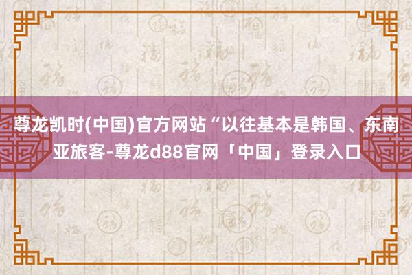 尊龙凯时(中国)官方网站“以往基本是韩国、东南亚旅客-尊龙d88官网「中国」登录入口