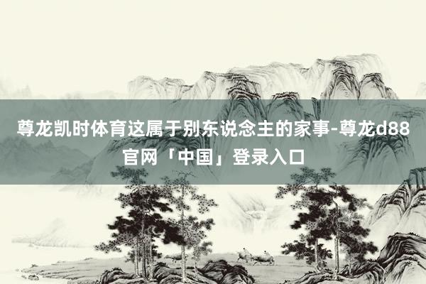 尊龙凯时体育这属于别东说念主的家事-尊龙d88官网「中国」登录入口