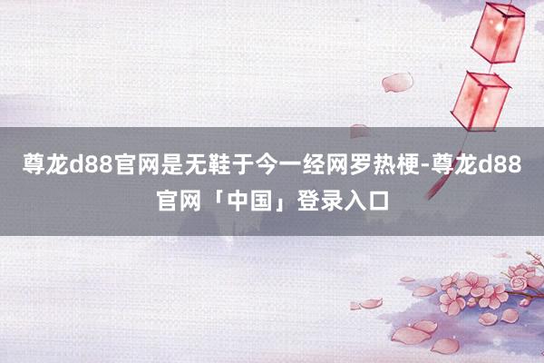 尊龙d88官网是无鞋于今一经网罗热梗-尊龙d88官网「中国」登录入口