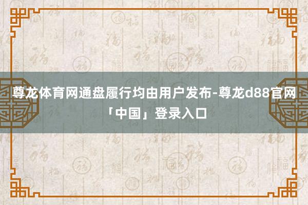 尊龙体育网通盘履行均由用户发布-尊龙d88官网「中国」登录入口
