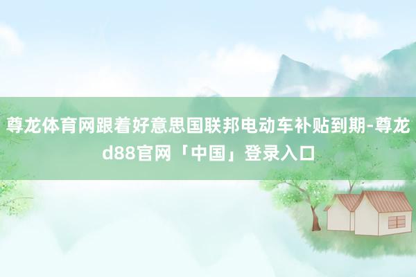 尊龙体育网跟着好意思国联邦电动车补贴到期-尊龙d88官网「中国」登录入口