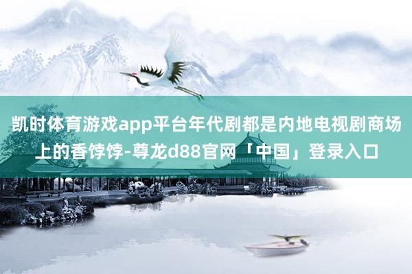 凯时体育游戏app平台年代剧都是内地电视剧商场上的香饽饽-尊龙d88官网「中国」登录入口