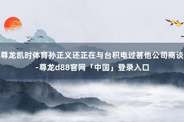 尊龙凯时体育孙正义还正在与台积电过甚他公司商谈-尊龙d88官网「中国」登录入口