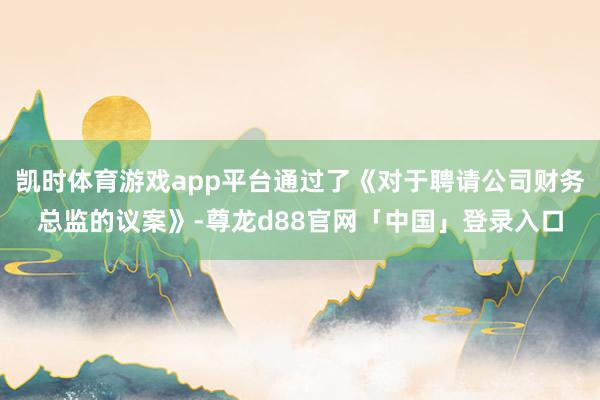 凯时体育游戏app平台通过了《对于聘请公司财务总监的议案》-尊龙d88官网「中国」登录入口