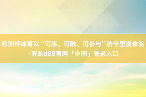 欧洲杯体育以“可感、可触、可参与”的千里浸体验-尊龙d88官网「中国」登录入口