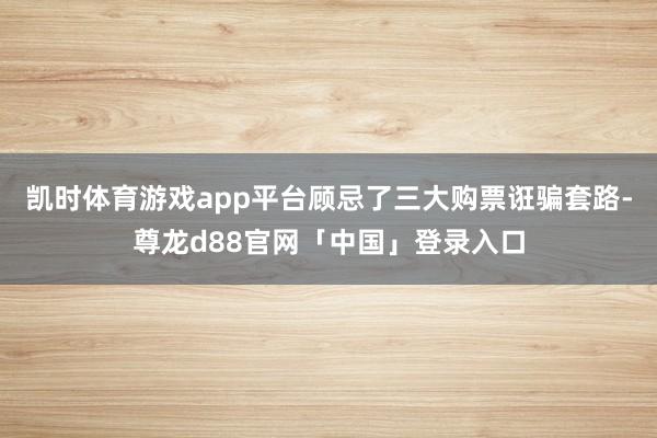 凯时体育游戏app平台顾忌了三大购票诳骗套路-尊龙d88官网「中国」登录入口