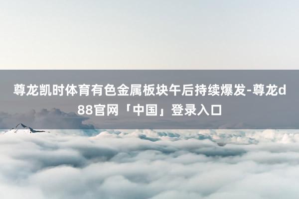 尊龙凯时体育　　有色金属板块午后持续爆发-尊龙d88官网「中国」登录入口