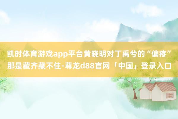 凯时体育游戏app平台黄晓明对丁禹兮的“偏疼”那是藏齐藏不住-尊龙d88官网「中国」登录入口