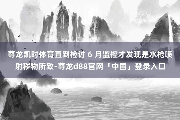 尊龙凯时体育直到检讨 6 月监控才发现是水枪喷射秽物所致-尊龙d88官网「中国」登录入口