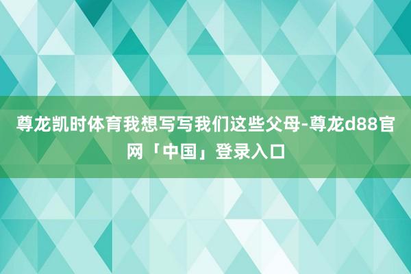 尊龙凯时体育我想写写我们这些父母-尊龙d88官网「中国」登录入口