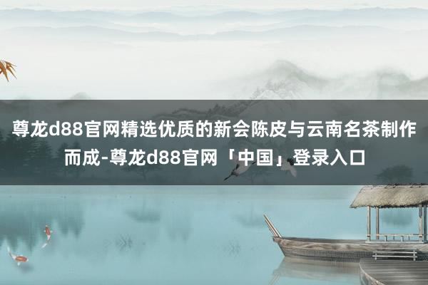 尊龙d88官网精选优质的新会陈皮与云南名茶制作而成-尊龙d88官网「中国」登录入口