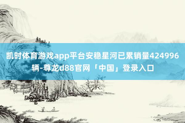 凯时体育游戏app平台安稳星河已累销量424996辆-尊龙d88官网「中国」登录入口