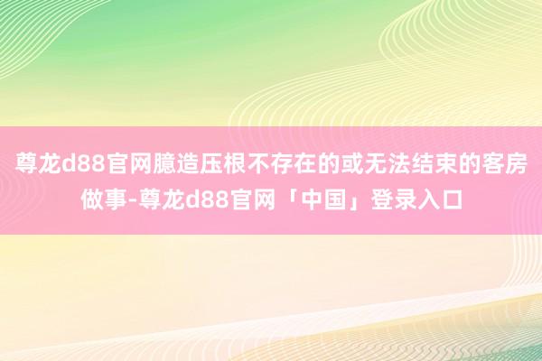 尊龙d88官网臆造压根不存在的或无法结束的客房做事-尊龙d88官网「中国」登录入口