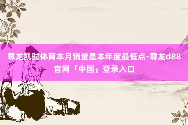 尊龙凯时体育本月销量是本年度最低点-尊龙d88官网「中国」登录入口