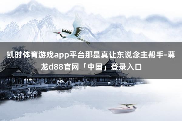 凯时体育游戏app平台那是真让东说念主帮手-尊龙d88官网「中国」登录入口